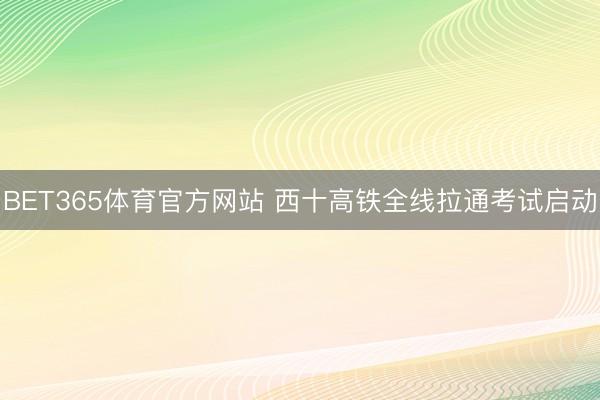 BET365体育官方网站 西十高铁全线拉通考试启动