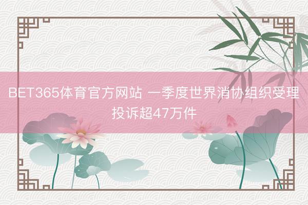 BET365体育官方网站 一季度世界消协组织受理投诉超47万件