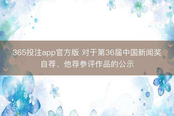 365投注app官方版 对于第36届中国新闻奖自荐、他荐参评作品的公示