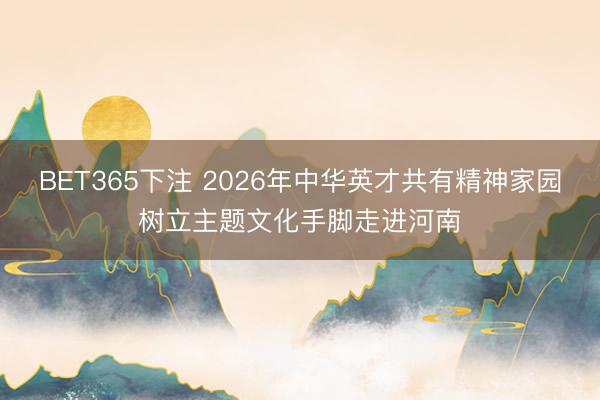 BET365下注 2026年中华英才共有精神家园树立主题文化手脚走进河南