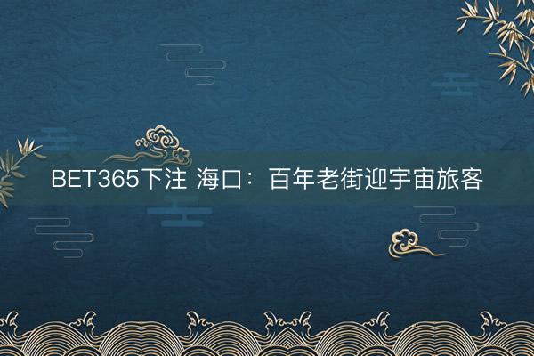 BET365下注 海口：百年老街迎宇宙旅客