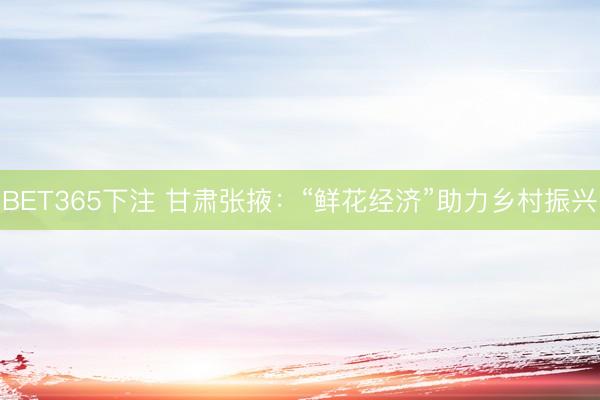 BET365下注 甘肃张掖：“鲜花经济”助力乡村振兴