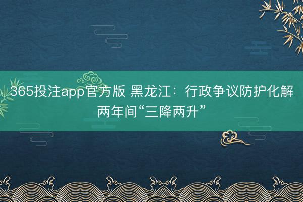 365投注app官方版 黑龙江：行政争议防护化解两年间“三降两升”