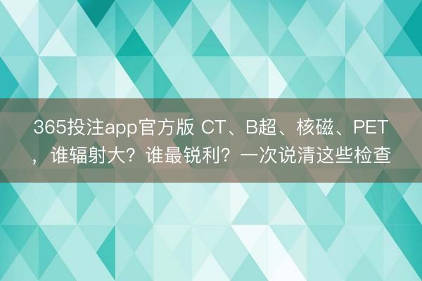 365投注app官方版 CT、B超、核磁、PET，谁辐射大？谁最锐利？一次说清这些检查