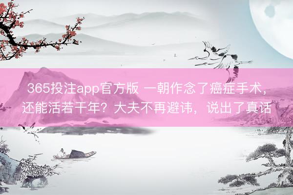 365投注app官方版 一朝作念了癌症手术，还能活若干年？大夫不再避讳，说出了真话