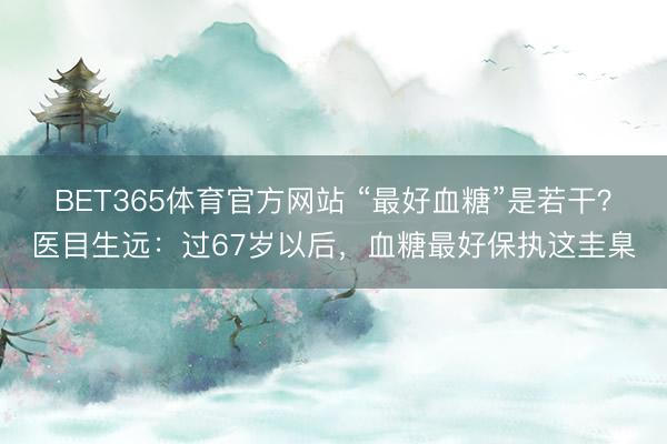 BET365体育官方网站 “最好血糖”是若干？医目生远：过67岁以后，血糖最好保执这圭臬