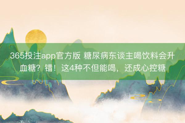 365投注app官方版 糖尿病东谈主喝饮料会升血糖？错！这4种不但能喝，还成心控糖
