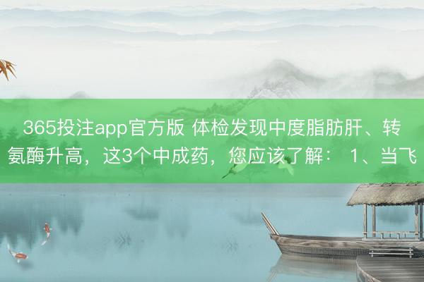 365投注app官方版 体检发现中度脂肪肝、转氨酶升高，这3个中成药，您应该了解： 1、当飞