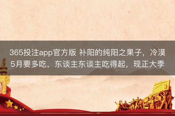 365投注app官方版 补阳的纯阳之果子，冷漠5月要多吃，东谈主东谈主吃得起，现正大季