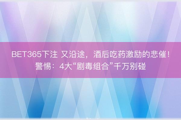 BET365下注 又沿途，酒后吃药激励的悲催！警惕：4大“剧毒组合”千万别碰