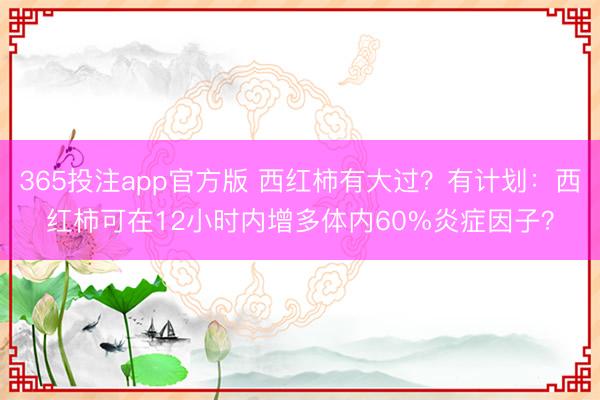 365投注app官方版 西红柿有大过？有计划：西红柿可在12小时内增多体内60%炎症因子？