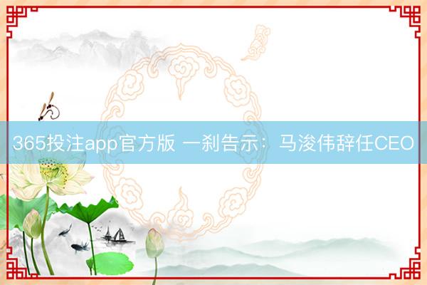 365投注app官方版 一刹告示：马浚伟辞任CEO