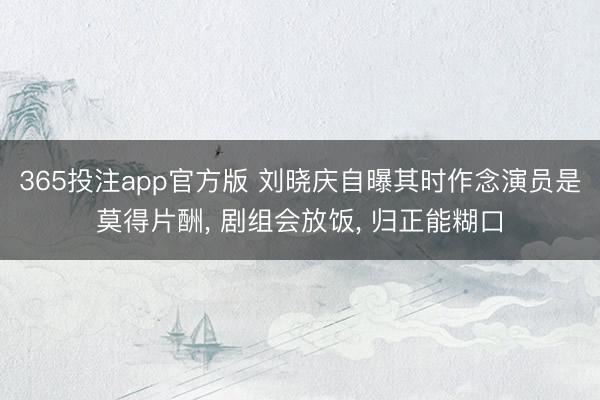 365投注app官方版 刘晓庆自曝其时作念演员是莫得片酬， 剧组会放饭， 归正能糊口