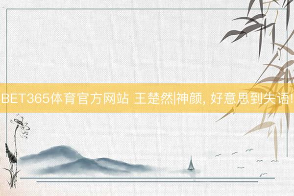 BET365体育官方网站 王楚然|神颜，<a href=