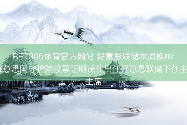 BET365体育官方网站 好意思联储本周换帅: 好意思国守护院投票证明沃什出任好意思联储下任主席