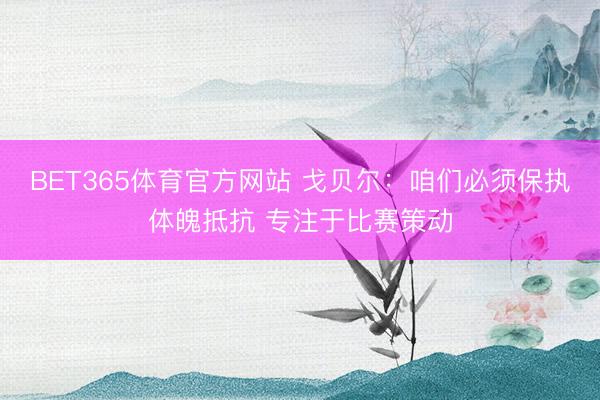 BET365体育官方网站 戈贝尔：咱们必须保执体魄抵抗 专注于比赛策动