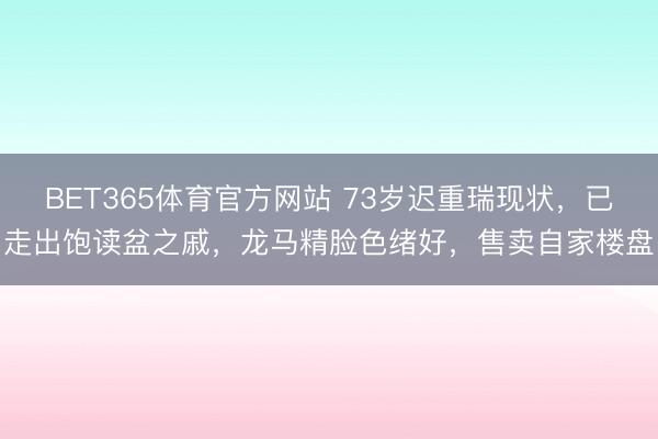BET365体育官方网站 73岁迟重瑞现状，已走出饱读盆之戚，龙马精脸色绪好，售卖自家楼盘