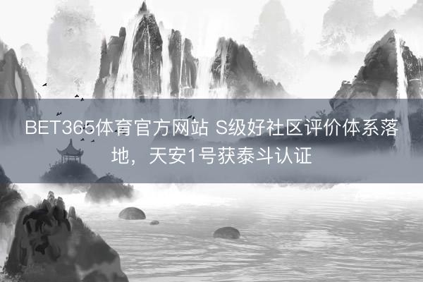 BET365体育官方网站 S级好社区评价体系落地，天安1号获泰斗认证