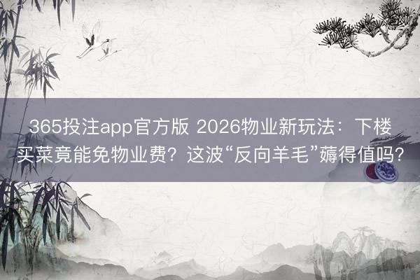 365投注app官方版 2026物业新玩法：下楼买菜竟能免物业费？这波“反向羊毛”薅得值吗？