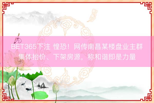 BET365下注 惶恐！网传南昌某楼盘业主群集体抬价、下架房源，称和谐即是力量