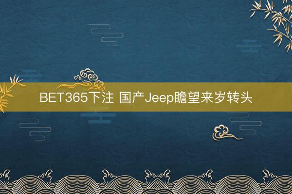 BET365下注 国产Jeep瞻望来岁转头