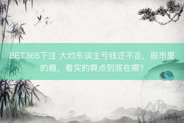 BET365下注 大约东谈主亏钱还不走，股市里的瘾，着实的爽点到底在哪？