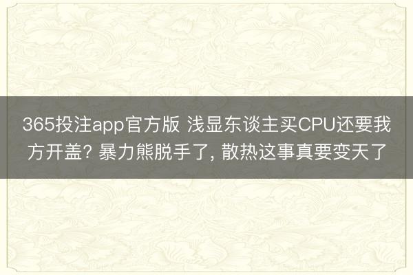 365投注app官方版 浅显东谈主买CPU还要我方开盖? 暴力熊脱手了， 散热这事真要变天了