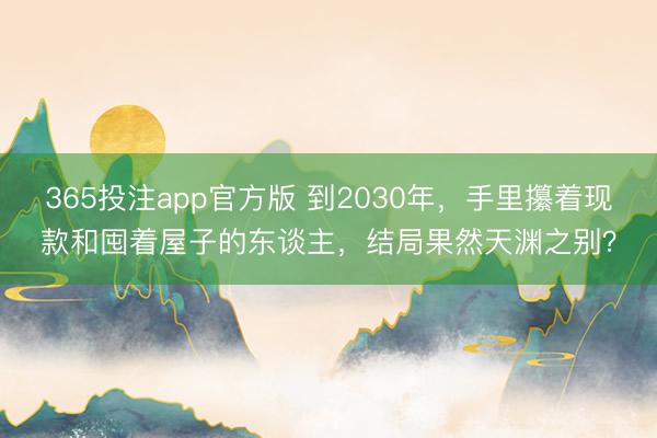 365投注app官方版 到2030年，手里攥着现款和囤着屋子的东谈主，结局果然天渊之别？