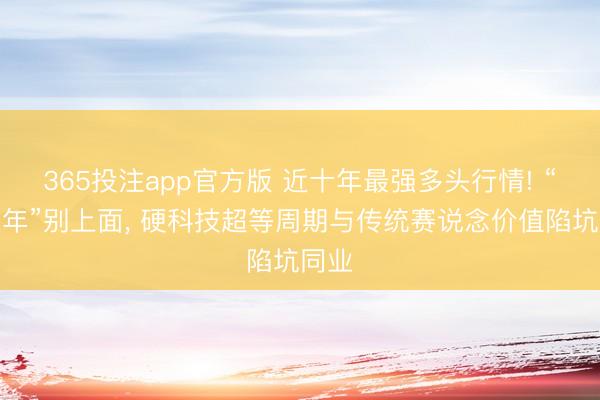 365投注app官方版 近十年最强多头行情! “双火年”别上面， 硬科技超等周期与传统赛说念价值陷坑同业