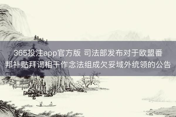 365投注app官方版 司法部发布对于欧盟番邦补贴拜谒相干作念法组成欠妥域外统领的公告