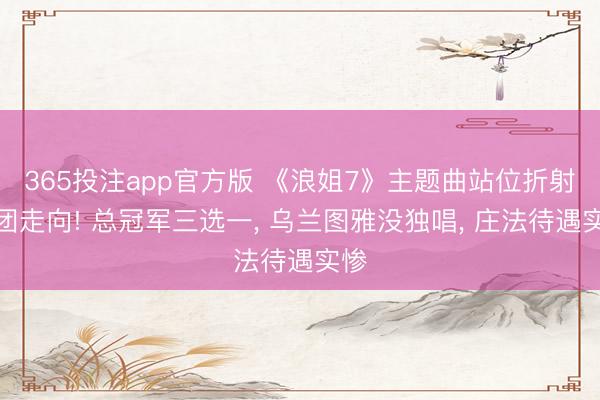 365投注app官方版 《浪姐7》主题曲站位折射成团走向! 总冠军三选一， 乌兰图雅没独唱， 庄法待遇实惨