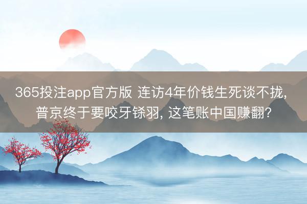 365投注app官方版 连访4年价钱生死谈不拢， 普京终于要咬牙铩羽， 这笔账中国赚翻?