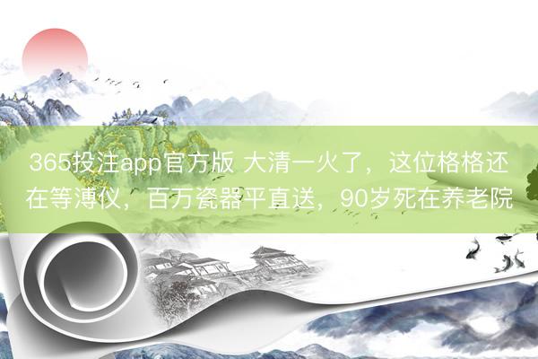 365投注app官方版 大清一火了，这位格格还在等溥仪，百万瓷器平直送，90岁死在养老院
