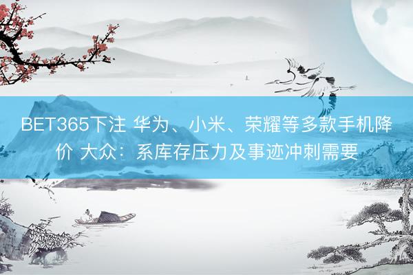 BET365下注 华为、小米、荣耀等多款手机降价 大众：系库存压力及事迹冲刺需要