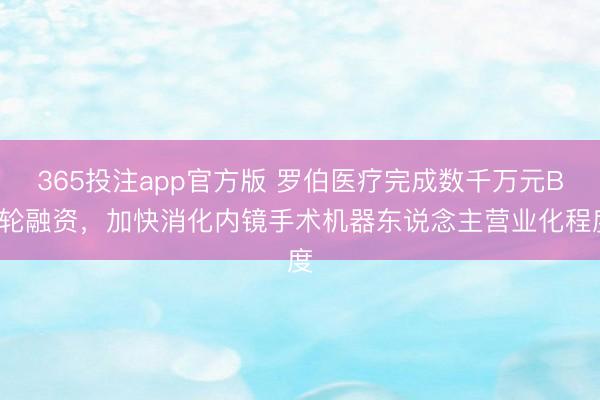 365投注app官方版 罗伯医疗完成数千万元B+轮融资，加快消化内镜手术机器东说念主营业化程度