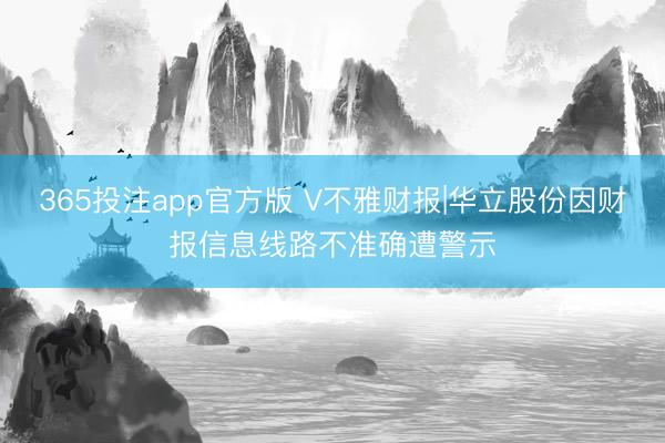 365投注app官方版 V不雅财报|华立股份因财报信息线路不准确遭警示
