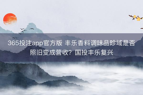 365投注app官方版 丰乐香料调味品畛域是否照旧变成营收？国投丰乐复兴