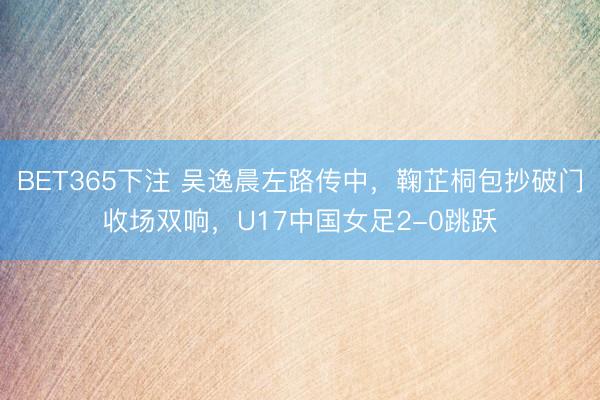 BET365下注 吴逸晨左路传中，鞠芷桐包抄破门收场双响，U