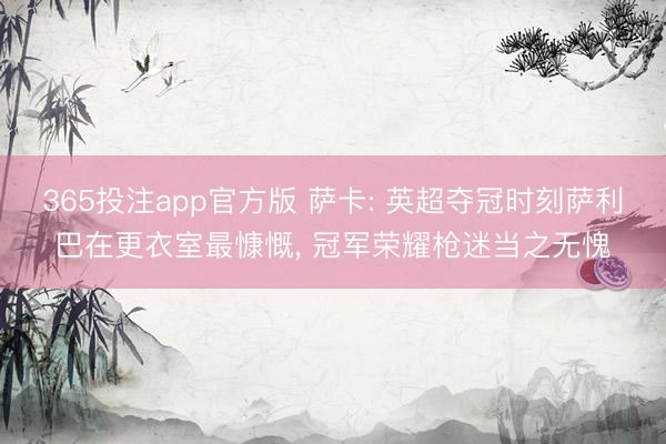 365投注app官方版 萨卡: 英超夺冠时刻萨利巴在更衣室最慷慨， 冠军荣耀枪迷当之无愧