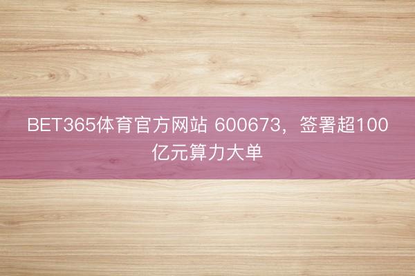 BET365体育官方网站 600673，签署超100亿元算力大单