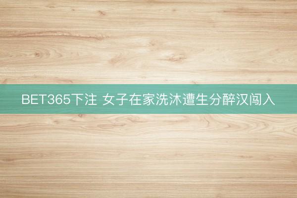 BET365下注 女子在家洗沐遭生分醉汉闯入