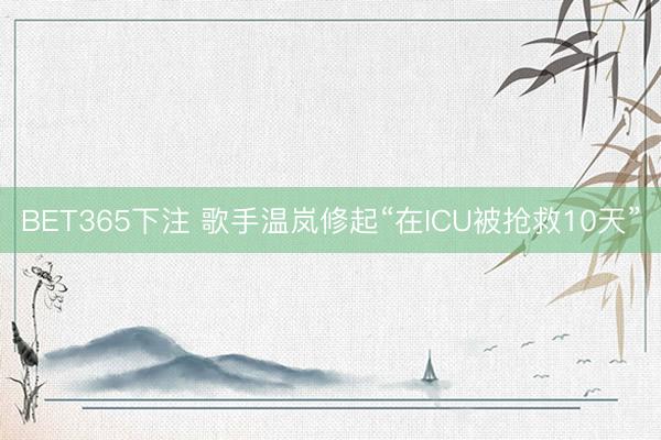 BET365下注 歌手温岚修起“在ICU被抢救10天”