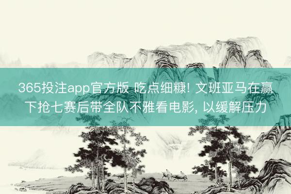 365投注app官方版 吃点细糠! 文班亚马在赢下抢七赛后带全队不雅看电影， 以缓解压力