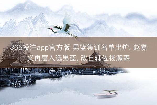365投注app官方版 男篮集训名单出炉， 赵嘉义再度入选男篮， 改日辅佐杨瀚森