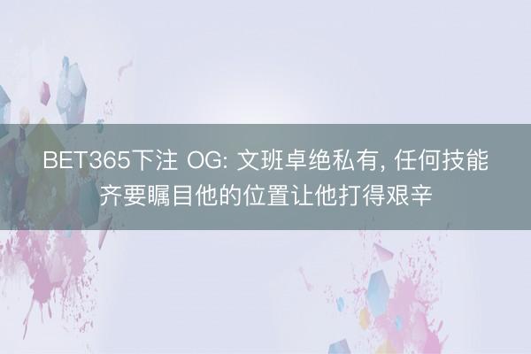 BET365下注 OG: 文班卓绝私有， 任何技能齐要瞩目他的位置让他打得艰辛