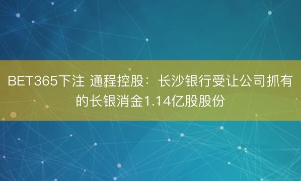 BET365下注 通程控股：长沙银行受让公司抓有的长银消金1.14亿股股份