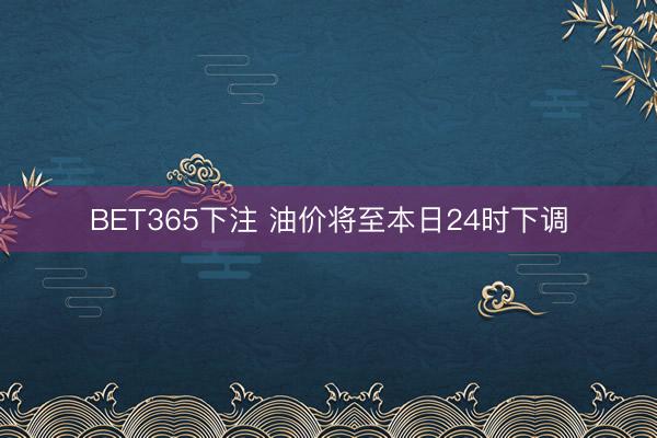 BET365下注 油价将至本日24时下调