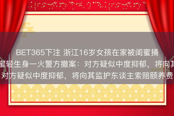 BET365下注 浙江16岁女孩在家被闺蜜捅刺25刀致重伤,过后闺蜜轻生身一火警方撤案:对方疑似中度抑郁,将向其监护东谈主索赔颐养费