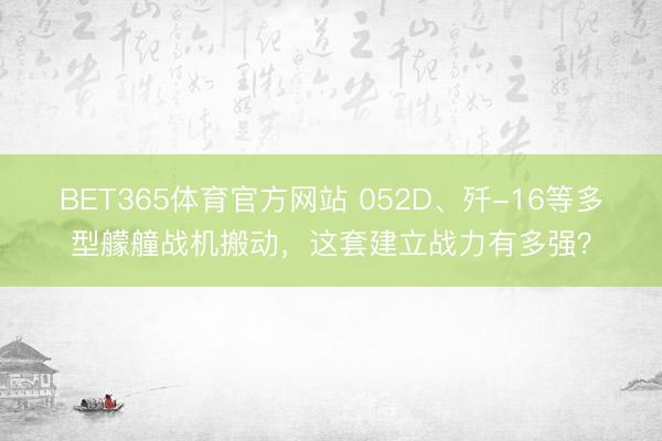 BET365体育官方网站 052D、歼-16等多型艨艟战机搬动，这套建立战力有多强？