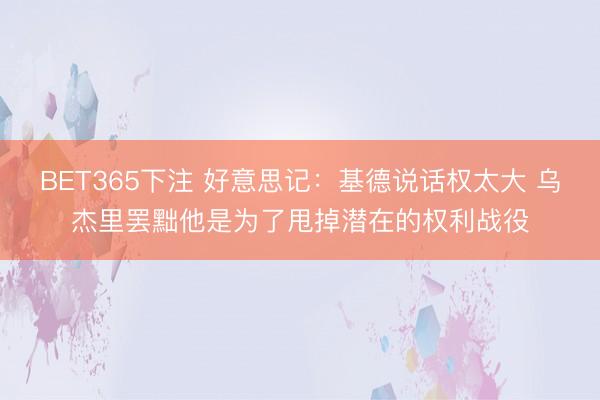 BET365下注 好意思记：基德说话权太大 乌杰里罢黜他是为了甩掉潜在的权利战役